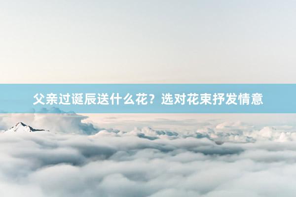 父亲过诞辰送什么花？选对花束抒发情意